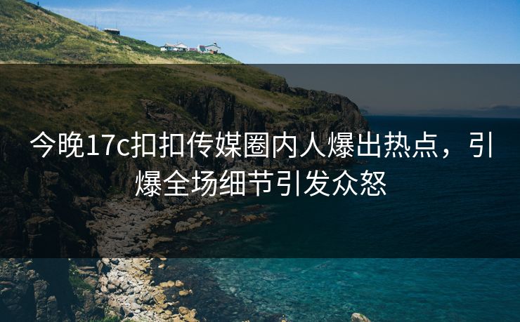 今晚17c扣扣传媒圈内人爆出热点，引爆全场细节引发众怒