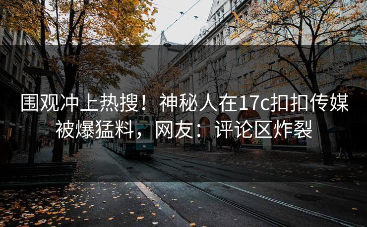 围观冲上热搜！神秘人在17c扣扣传媒被爆猛料，网友：评论区炸裂