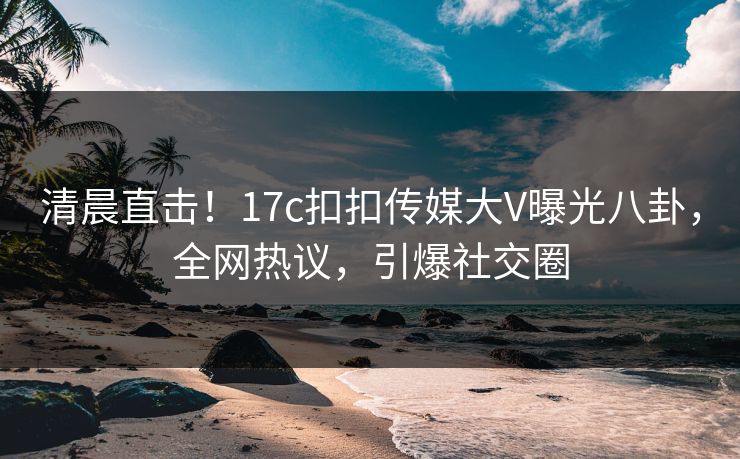 清晨直击！17c扣扣传媒大V曝光八卦，全网热议，引爆社交圈