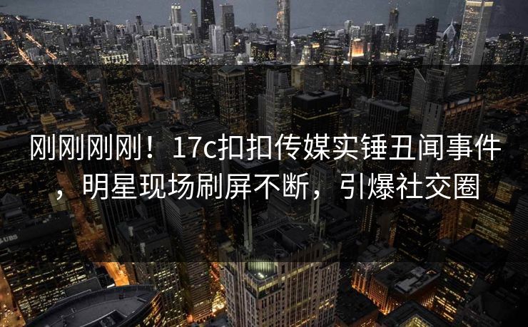 刚刚刚刚！17c扣扣传媒实锤丑闻事件，明星现场刷屏不断，引爆社交圈