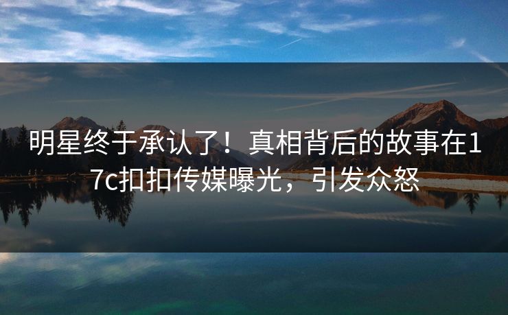 明星终于承认了！真相背后的故事在17c扣扣传媒曝光，引发众怒