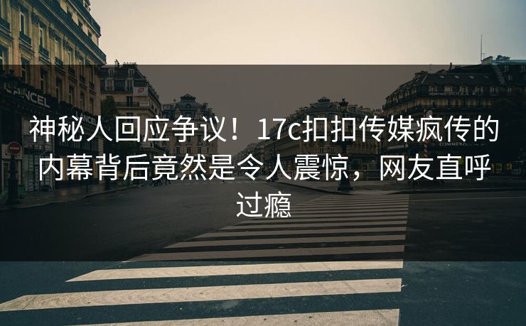 神秘人回应争议！17c扣扣传媒疯传的内幕背后竟然是令人震惊，网友直呼过瘾