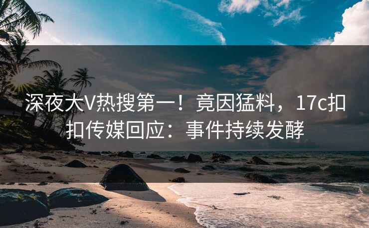 深夜大V热搜第一！竟因猛料，17c扣扣传媒回应：事件持续发酵