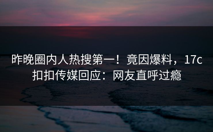 昨晚圈内人热搜第一！竟因爆料，17c扣扣传媒回应：网友直呼过瘾