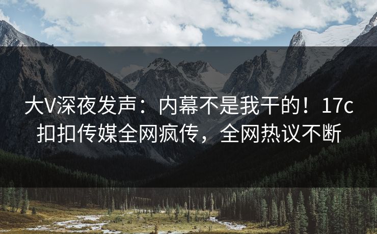 大V深夜发声：内幕不是我干的！17c扣扣传媒全网疯传，全网热议不断