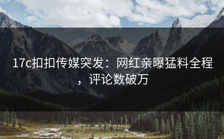 17c扣扣传媒突发：网红亲曝猛料全程，评论数破万