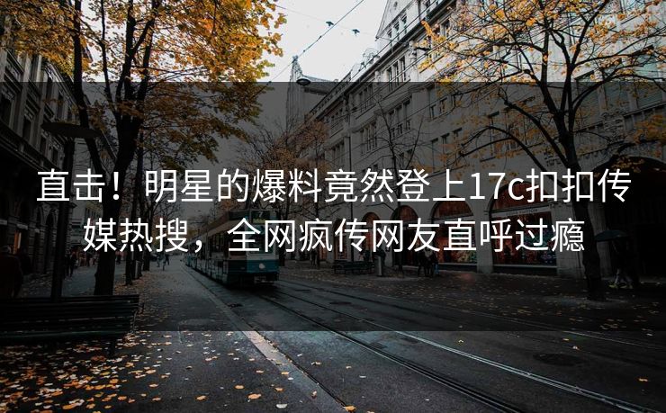 直击！明星的爆料竟然登上17c扣扣传媒热搜，全网疯传网友直呼过瘾