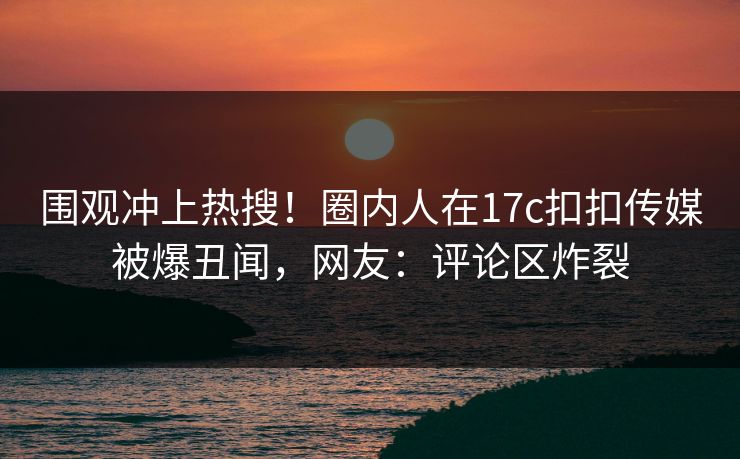 围观冲上热搜！圈内人在17c扣扣传媒被爆丑闻，网友：评论区炸裂