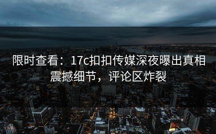 限时查看：17c扣扣传媒深夜曝出真相震撼细节，评论区炸裂