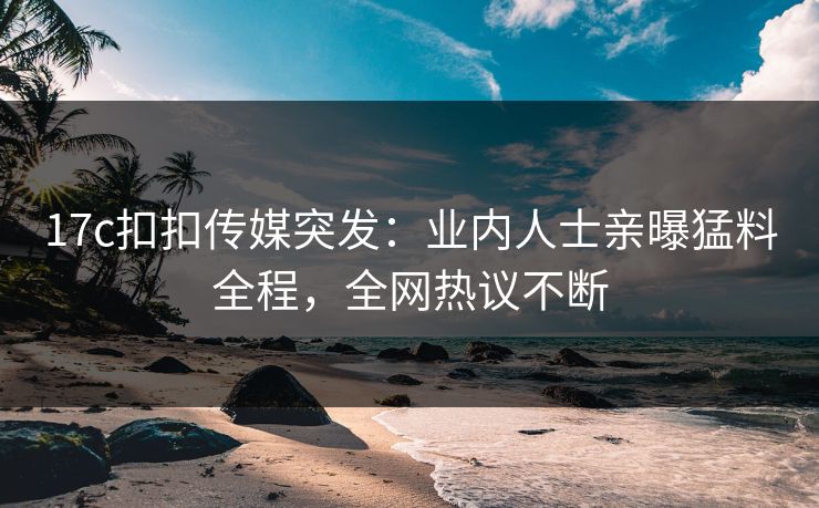 17c扣扣传媒突发：业内人士亲曝猛料全程，全网热议不断