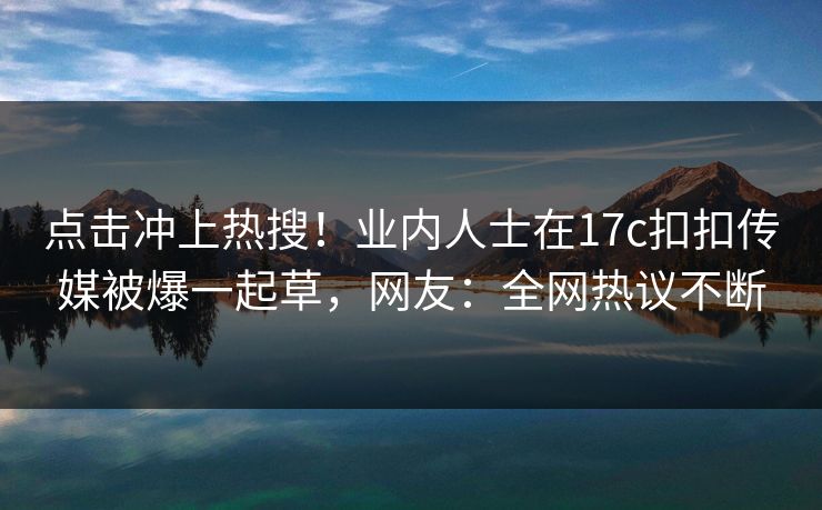 点击冲上热搜！业内人士在17c扣扣传媒被爆一起草，网友：全网热议不断