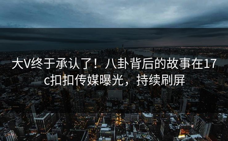 大V终于承认了！八卦背后的故事在17c扣扣传媒曝光，持续刷屏