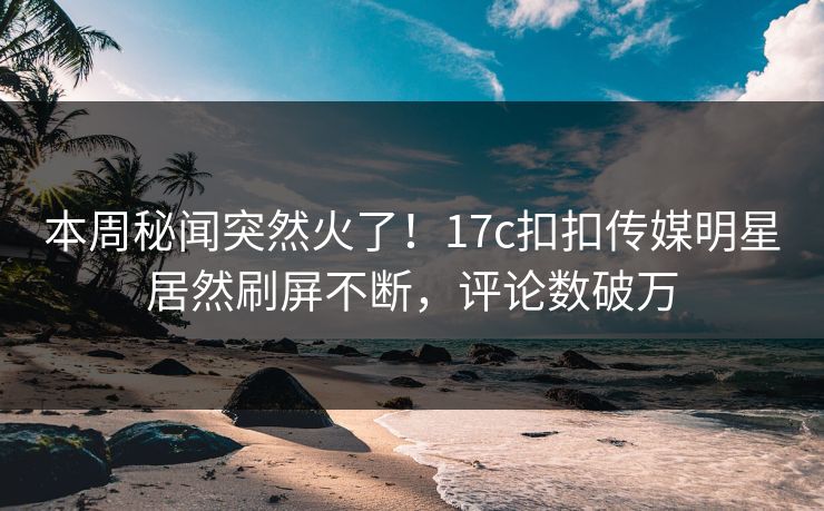 本周秘闻突然火了！17c扣扣传媒明星居然刷屏不断，评论数破万