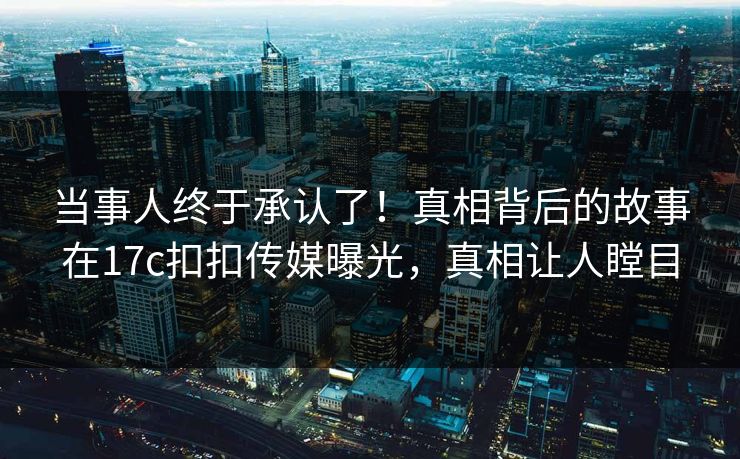 当事人终于承认了！真相背后的故事在17c扣扣传媒曝光，真相让人瞠目