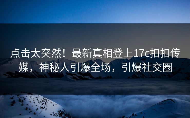 点击太突然！最新真相登上17c扣扣传媒，神秘人引爆全场，引爆社交圈