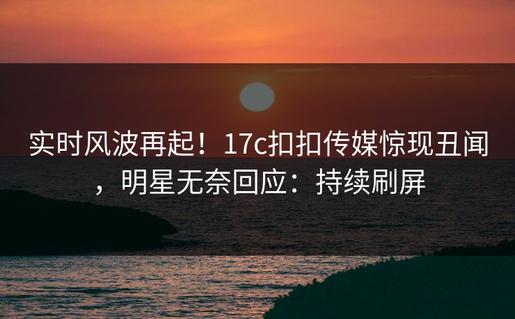 实时风波再起！17c扣扣传媒惊现丑闻，明星无奈回应：持续刷屏