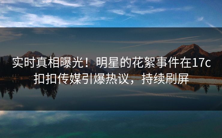 实时真相曝光！明星的花絮事件在17c扣扣传媒引爆热议，持续刷屏