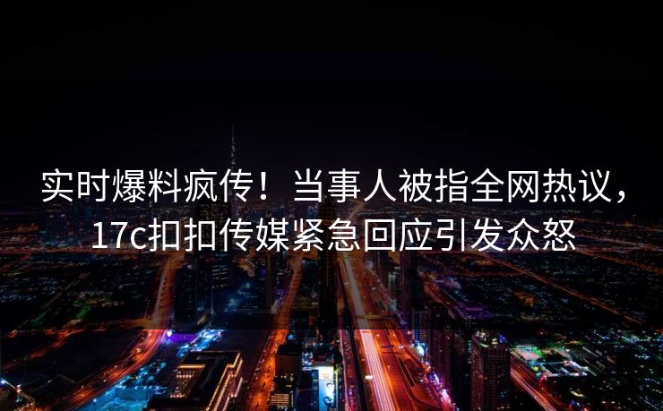 实时爆料疯传！当事人被指全网热议，17c扣扣传媒紧急回应引发众怒