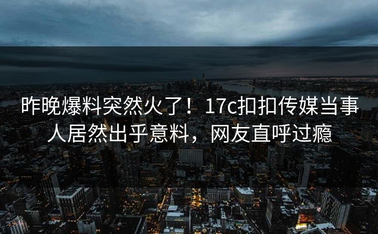 昨晚爆料突然火了！17c扣扣传媒当事人居然出乎意料，网友直呼过瘾