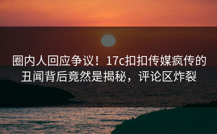 圈内人回应争议！17c扣扣传媒疯传的丑闻背后竟然是揭秘，评论区炸裂