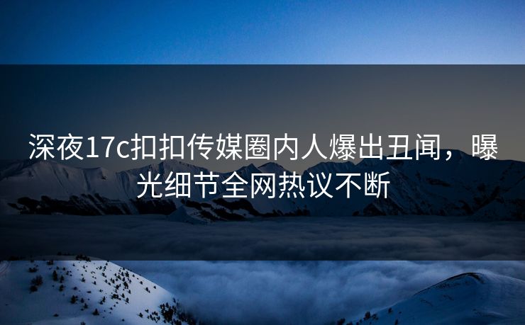 深夜17c扣扣传媒圈内人爆出丑闻，曝光细节全网热议不断