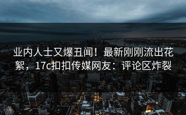 业内人士又爆丑闻！最新刚刚流出花絮，17c扣扣传媒网友：评论区炸裂
