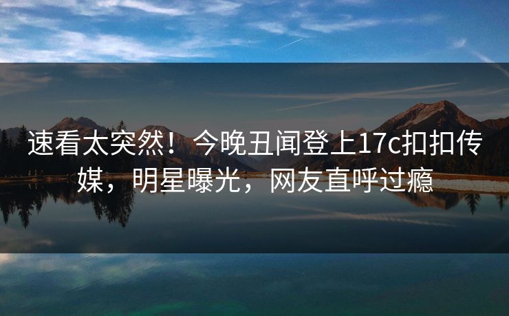 速看太突然！今晚丑闻登上17c扣扣传媒，明星曝光，网友直呼过瘾