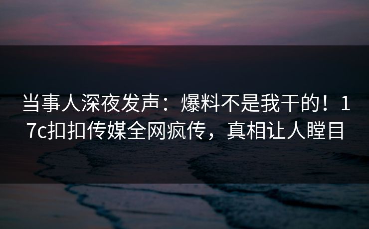 当事人深夜发声：爆料不是我干的！17c扣扣传媒全网疯传，真相让人瞠目