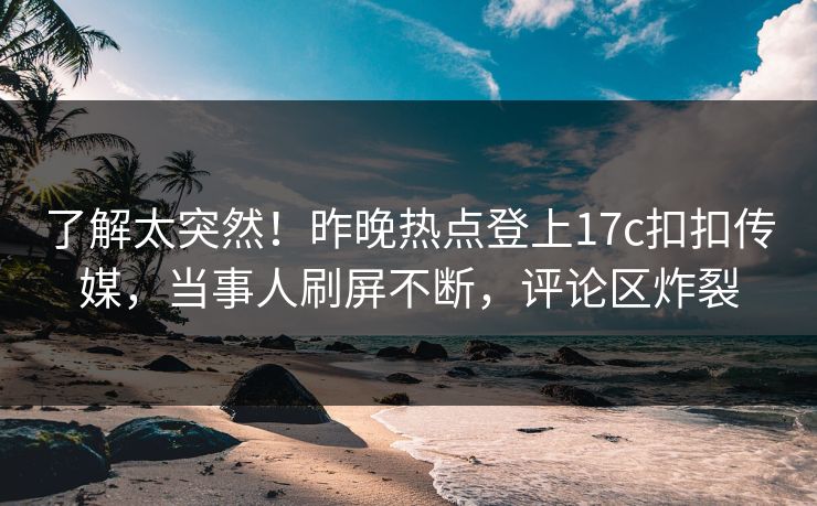 了解太突然！昨晚热点登上17c扣扣传媒，当事人刷屏不断，评论区炸裂