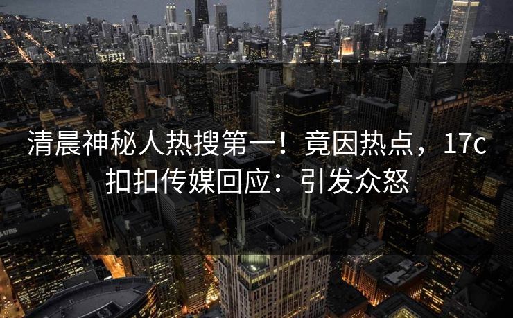 清晨神秘人热搜第一！竟因热点，17c扣扣传媒回应：引发众怒