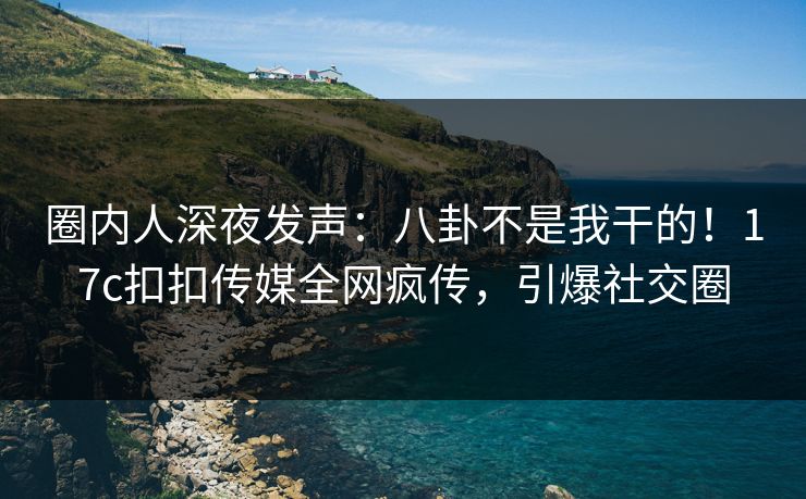 圈内人深夜发声：八卦不是我干的！17c扣扣传媒全网疯传，引爆社交圈