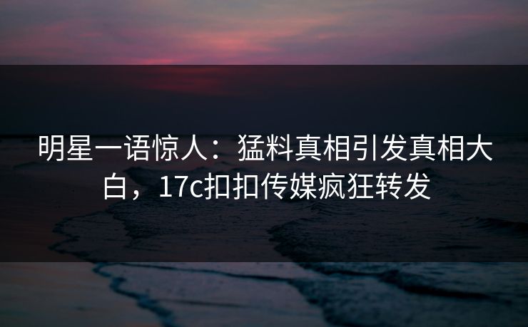 明星一语惊人：猛料真相引发真相大白，17c扣扣传媒疯狂转发
