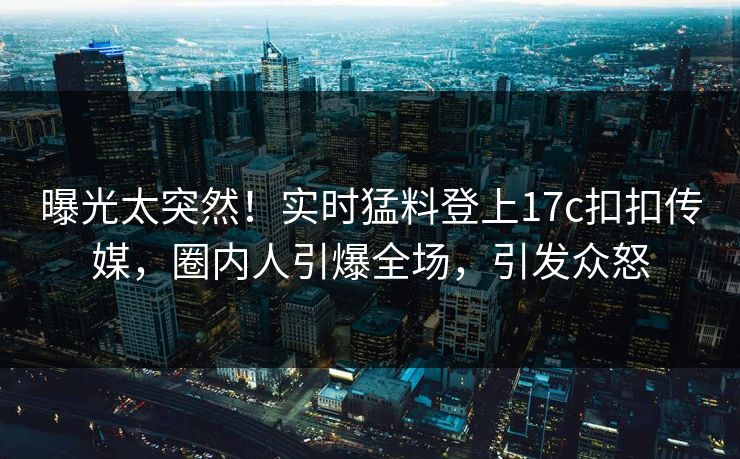 曝光太突然！实时猛料登上17c扣扣传媒，圈内人引爆全场，引发众怒