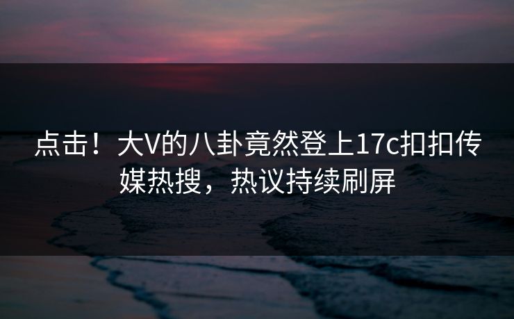 点击！大V的八卦竟然登上17c扣扣传媒热搜，热议持续刷屏
