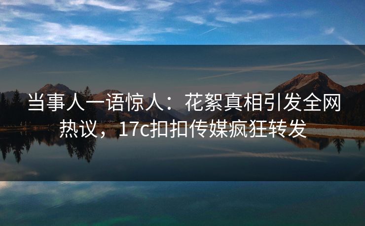 当事人一语惊人：花絮真相引发全网热议，17c扣扣传媒疯狂转发