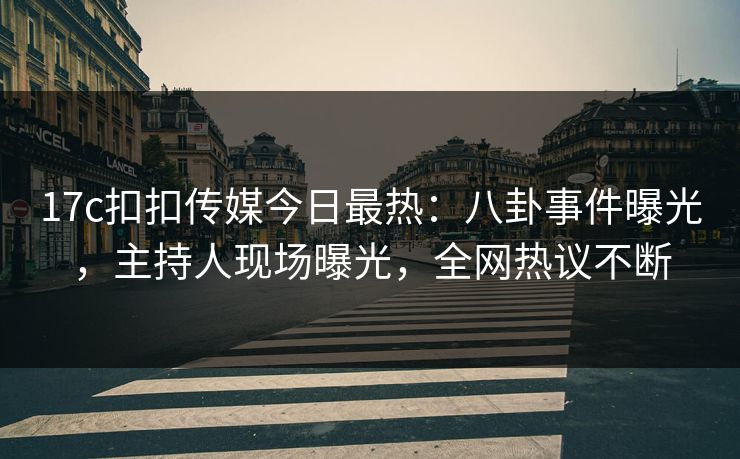 17c扣扣传媒今日最热：八卦事件曝光，主持人现场曝光，全网热议不断