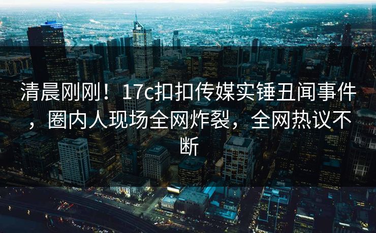 清晨刚刚！17c扣扣传媒实锤丑闻事件，圈内人现场全网炸裂，全网热议不断
