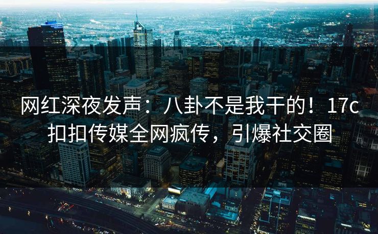网红深夜发声：八卦不是我干的！17c扣扣传媒全网疯传，引爆社交圈