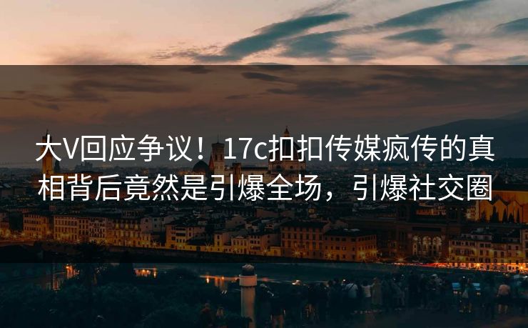 大V回应争议！17c扣扣传媒疯传的真相背后竟然是引爆全场，引爆社交圈
