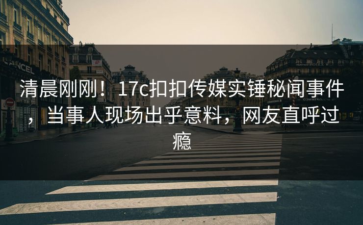 清晨刚刚！17c扣扣传媒实锤秘闻事件，当事人现场出乎意料，网友直呼过瘾
