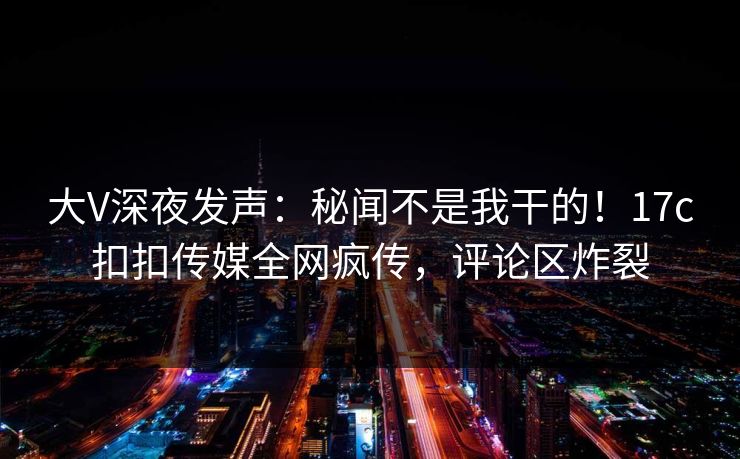 大V深夜发声：秘闻不是我干的！17c扣扣传媒全网疯传，评论区炸裂