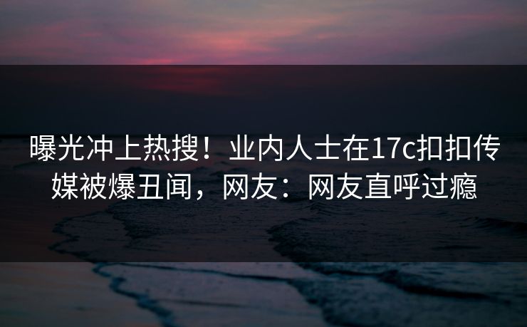 曝光冲上热搜！业内人士在17c扣扣传媒被爆丑闻，网友：网友直呼过瘾
