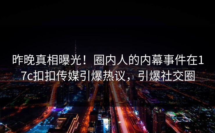 昨晚真相曝光！圈内人的内幕事件在17c扣扣传媒引爆热议，引爆社交圈