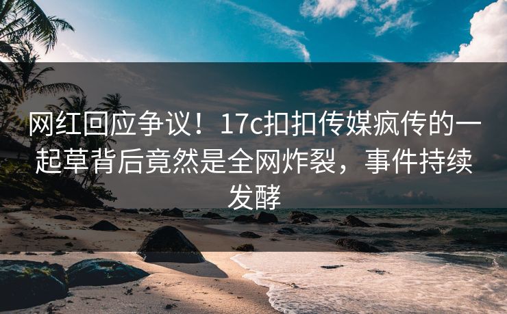 网红回应争议！17c扣扣传媒疯传的一起草背后竟然是全网炸裂，事件持续发酵