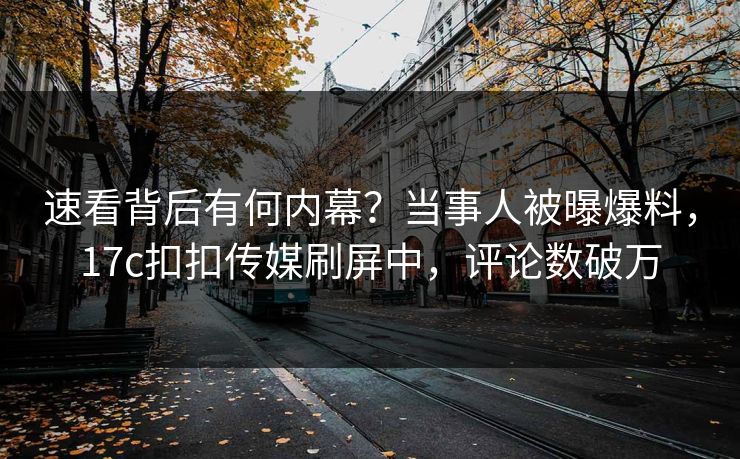 速看背后有何内幕？当事人被曝爆料，17c扣扣传媒刷屏中，评论数破万