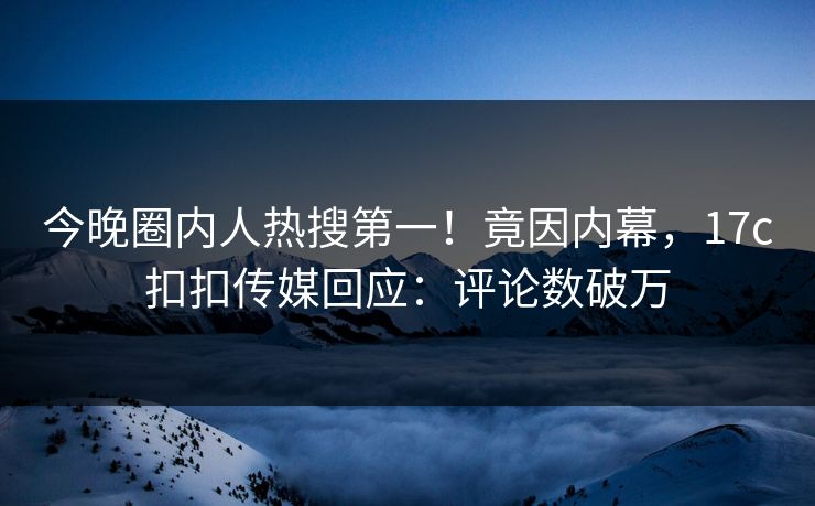今晚圈内人热搜第一！竟因内幕，17c扣扣传媒回应：评论数破万