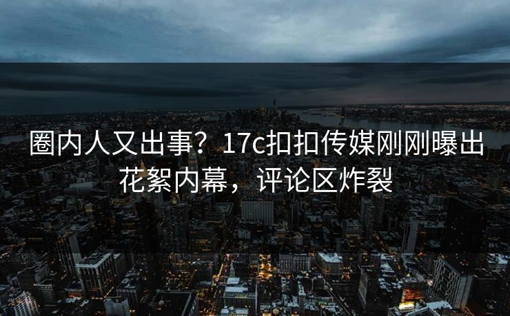 圈内人又出事？17c扣扣传媒刚刚曝出花絮内幕，评论区炸裂