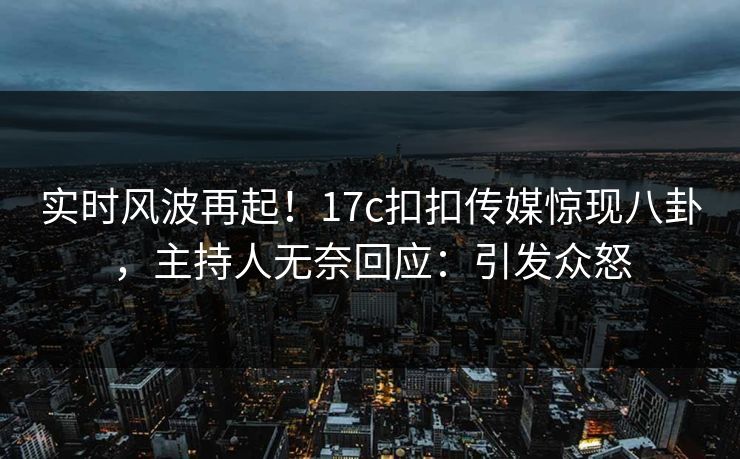 实时风波再起！17c扣扣传媒惊现八卦，主持人无奈回应：引发众怒