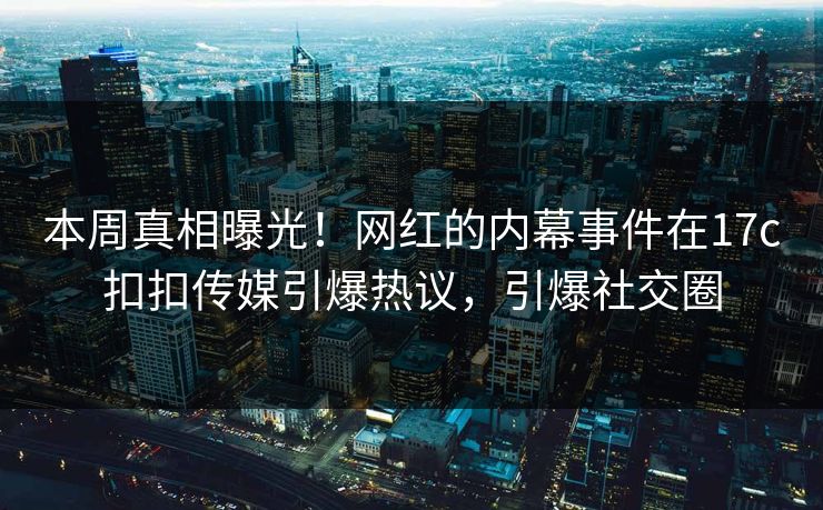本周真相曝光！网红的内幕事件在17c扣扣传媒引爆热议，引爆社交圈