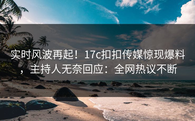 实时风波再起！17c扣扣传媒惊现爆料，主持人无奈回应：全网热议不断